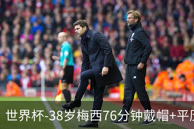 世界杯-38岁梅西76分钟戴帽+平历史纪录 阿根廷3-0阿尔及利亚