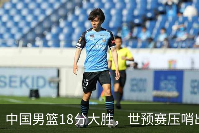 中国男篮18分大胜，世预赛压哨出线！剩一个悬念：日韩或联手做局