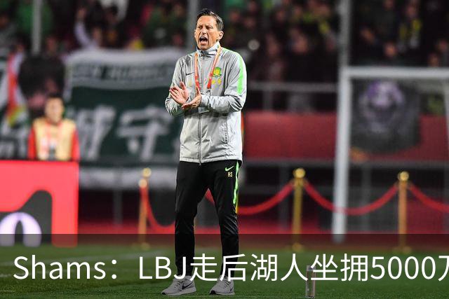 Shams：LBJ走后湖人坐拥5000万空间 将重点补强后场及内线高度